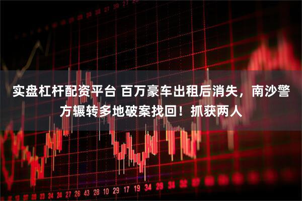 实盘杠杆配资平台 百万豪车出租后消失，南沙警方辗转多地破案找回！抓获两人