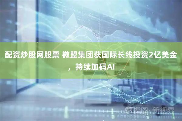 配资炒股网股票 微盟集团获国际长线投资2亿美金，持续加码AI