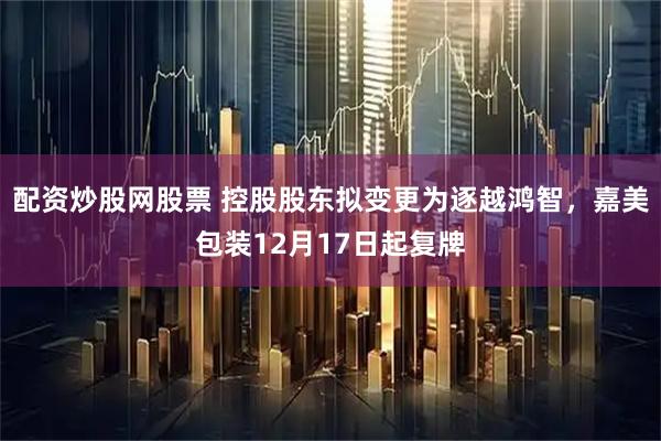 配资炒股网股票 控股股东拟变更为逐越鸿智，嘉美包装12月17日起复牌