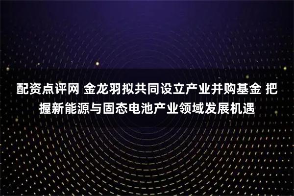配资点评网 金龙羽拟共同设立产业并购基金 把握新能源与固态电池产业领域发展机遇
