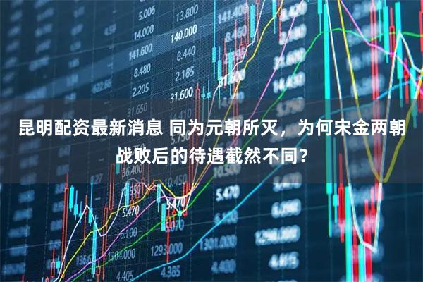 昆明配资最新消息 同为元朝所灭，为何宋金两朝战败后的待遇截然不同？
