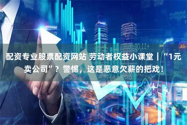 配资专业股票配资网站 劳动者权益小课堂｜“1元卖公司”？警惕，这是恶意欠薪的把戏！