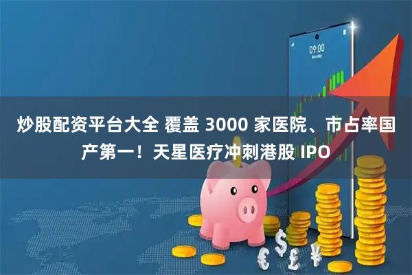 炒股配资平台大全 覆盖 3000 家医院、市占率国产第一！天星医疗冲刺港股 IPO