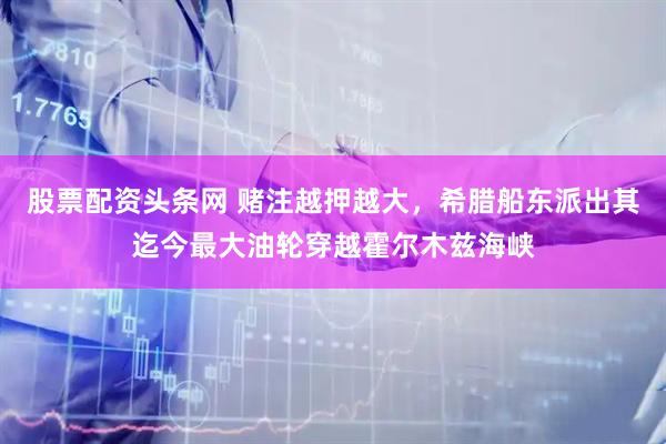 股票配资头条网 赌注越押越大，希腊船东派出其迄今最大油轮穿越霍尔木兹海峡