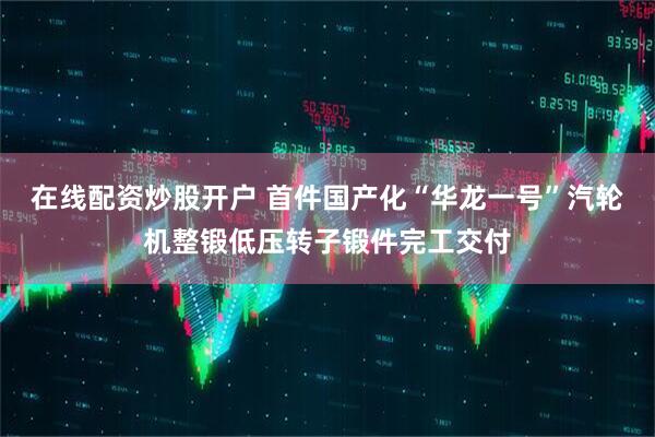在线配资炒股开户 首件国产化“华龙一号”汽轮机整锻低压转子锻件完工交付