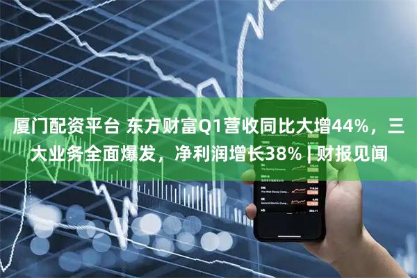 厦门配资平台 东方财富Q1营收同比大增44%，三大业务全面爆发，净利润增长38% | 财报见闻