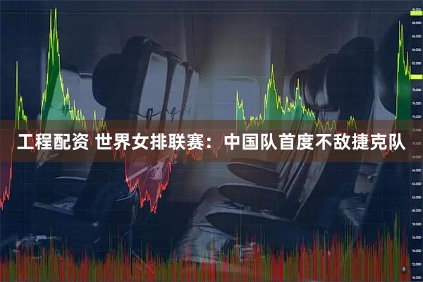 工程配资 世界女排联赛：中国队首度不敌捷克队